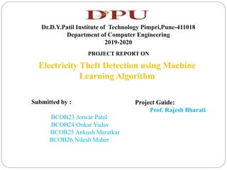 Dr.D.Y.Patil Institute of Technology Pimpri,Pune-411018
Department of Computer Engineering
2019-2020
PROJECT REPORT ON
Electricity Theft Detection using Machine
Learning Algorithm
Submitted by :
BCOB23 Anwar Patel
BCOB24 Onkar Yadav
BCOB25 Ankush Maratkar
BCOB26 Nilesh Maher
Project Guide:
Prof. Rajesh Bharati
 