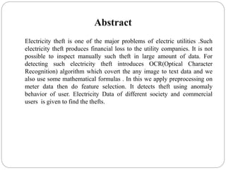 Abstract
Electricity theft is one of the major problems of electric utilities .Such
electricity theft produces financial loss to the utility companies. It is not
possible to inspect manually such theft in large amount of data. For
detecting such electricity theft introduces OCR(Optical Character
Recognition) algorithm which covert the any image to text data and we
also use some mathematical formulas . In this we apply preprocessing on
meter data then do feature selection. It detects theft using anomaly
behavior of user. Electricity Data of different society and commercial
users is given to find the thefts.
 