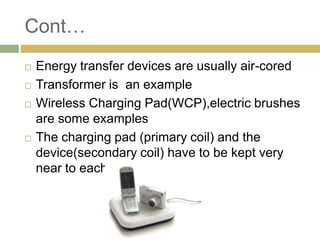 Cont…
   Energy transfer devices are usually air-cored
   Transformer is an example
   Wireless Charging Pad(WCP),electric brushes
    are some examples
   The charging pad (primary coil) and the
    device(secondary coil) have to be kept very
    near to each other
 