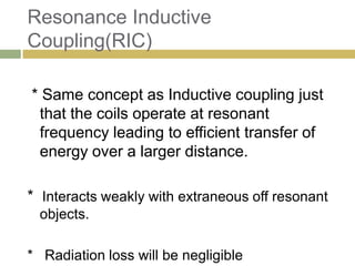 Resonance Inductive
Coupling(RIC)

* Same concept as Inductive coupling just
 that the coils operate at resonant
 frequency leading to efficient transfer of
 energy over a larger distance.

* Interacts weakly with extraneous off resonant
  objects.

* Radiation loss will be negligible
 
