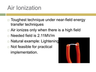 Air Ionization
 Toughest technique under near-field energy
  transfer techniques
 Air ionizes only when there is a high field

 Needed field is 2.11MV/m

 Natural example: Lightening

 Not feasible for practical

  implementation.
 