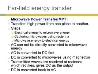 Far-field energy transfer
   Microwave Power Transfer(MPT)
   Transfers high power from one place to another.
   Steps:
     Electrical energy to microwave energy
     Capturing microwaves using rectenna
     Microwave energy to electrical energy
   AC can not be directly converted to microwave
    energy
   AC is converted to DC first
   DC is converted to microwaves using magnetron
   Transmitted waves are received at rectenna
    which rectifies, gives DC as the output
   DC is converted back to AC
 