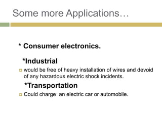 Some more Applications…


 * Consumer electronics.

     *Industrial
    would be free of heavy installation of wires and devoid
     of any hazardous electric shock incidents.
     *Transportation
    Could charge an electric car or automobile.
 