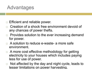 Advantages

   Efficient and reliable power.
    Creation of a shock free environment devoid of
    any chances of power thefts.
    Provides solution to the ever increasing demand
    for power.
    A solution to reduce e-waste- a more safe
    environment.
    A more cost effective methodology for getting
    electricity to your houses which includes paying
    less for use of power.
    Not affected by the day and night cycle, leads to
    lesser limitations on power harvesting.
 