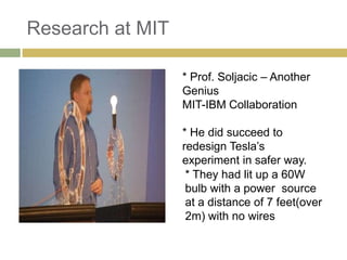 Research at MIT

                  * Prof. Soljacic – Another
                  Genius
                  MIT-IBM Collaboration

                  * He did succeed to
                  redesign Tesla’s
                  experiment in safer way.
                   * They had lit up a 60W
                   bulb with a power source
                   at a distance of 7 feet(over
                   2m) with no wires
 