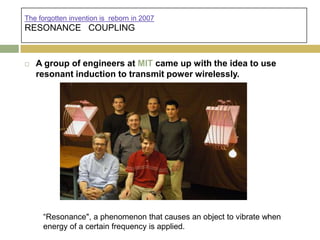 The forgotten invention is reborn in 2007
RESONANCE COUPLING


   A group of engineers at MIT came up with the idea to use
    resonant induction to transmit power wirelessly.




     “Resonance", a phenomenon that causes an object to vibrate when
     energy of a certain frequency is applied.
 