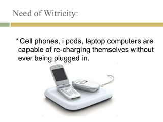 Need of Witricity:


* Cell phones, i pods, laptop computers are
 capable of re-charging themselves without
 ever being plugged in.
 