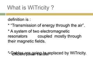What is WiTricity ?
definition is :
* “Transmission of energy through the air”.
* A system of two electromagnetic
resonators       coupled mostly through
their magnetic fields.

** Cables are going to replaced by WiTricity.
    Efficient power transfer
 