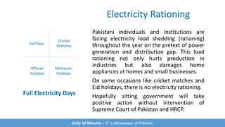 Electricity Rationing
Pakistani individuals and institutions are
facing electricity load shedding (rationing)
throughout the year on the pretext of power
generation and distribution gap. This load
rationing not only hurts production in
industries but also damages home
appliances at homes and small businesses.
On some occasions like cricket matches and
Eid holidays, there is no electricity rationing.
Hopefully sitting government will take
positive action without intervention of
Supreme Court of Pakistan and HRCP.
Full Electricity Days
Cricket
Matches
Eid Days
Moharam
Holidays
Daily 10 Minutes – 1st e-Newspaper of Pakistan
Official
Holidays
 