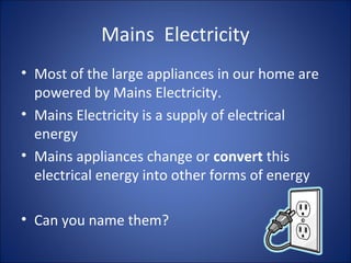 Mains Electricity
• Most of the large appliances in our home are
powered by Mains Electricity.
• Mains Electricity is a supply of electrical
energy
• Mains appliances change or convert this
electrical energy into other forms of energy
• Can you name them?
 