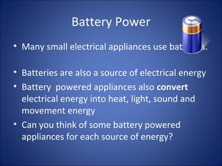 Battery Power
• Many small electrical appliances use batteries.
• Batteries are also a source of electrical energy
• Battery powered appliances also convert
electrical energy into heat, light, sound and
movement energy
• Can you think of some battery powered
appliances for each source of energy?
 