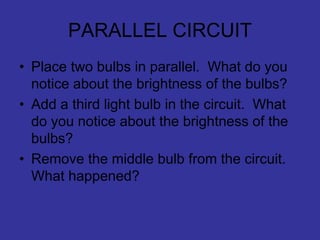 PARALLEL CIRCUIT
• Place two bulbs in parallel. What do you
notice about the brightness of the bulbs?
• Add a third light bulb in the circuit. What
do you notice about the brightness of the
bulbs?
• Remove the middle bulb from the circuit.
What happened?
 