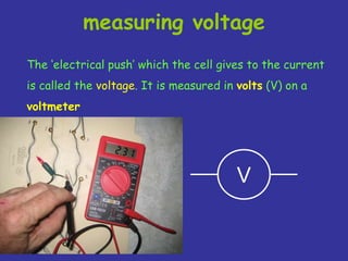 measuring voltage
The ‘electrical push’ which the cell gives to the current
is called the voltage. It is measured in volts (V) on a
voltmeter
V
 