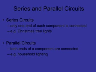 Series and Parallel Circuits
• Series Circuits
– only one end of each component is connected
– e.g. Christmas tree lights
• Parallel Circuits
– both ends of a component are connected
– e.g. household lighting
 