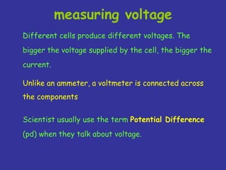 Different cells produce different voltages. The
bigger the voltage supplied by the cell, the bigger the
current.
measuring voltage
Unlike an ammeter, a voltmeter is connected across
the components
Scientist usually use the term Potential Difference
(pd) when they talk about voltage.
 