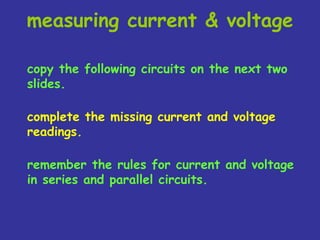 measuring current & voltage
copy the following circuits on the next two
slides.
complete the missing current and voltage
readings.
remember the rules for current and voltage
in series and parallel circuits.
 