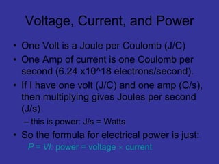 Voltage, Current, and Power
• One Volt is a Joule per Coulomb (J/C)
• One Amp of current is one Coulomb per
second (6.24 x10^18 electrons/second).
• If I have one volt (J/C) and one amp (C/s),
then multiplying gives Joules per second
(J/s)
– this is power: J/s = Watts
• So the formula for electrical power is just:
P = VI: power = voltage  current
 