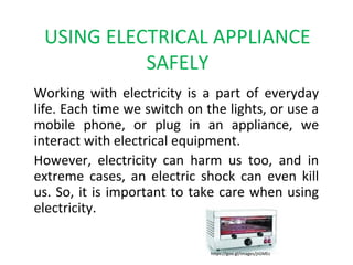 USING ELECTRICAL APPLIANCE
SAFELY
Working with electricity is a part of everyday
life. Each time we switch on the lights, or use a
mobile phone, or plug in an appliance, we
interact with electrical equipment.
However, electricity can harm us too, and in
extreme cases, an electric shock can even kill
us. So, it is important to take care when using
electricity.
https://goo.gl/images/jtGMEc
 