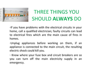 THREE THINGS YOU
SHOULD ALWAYS DO
-If you have problems with the electrical circuits in your
home, call a qualified electrician; faulty circuits can lead
to electrical fires which are the main cause of fires in
homes.
-Unplug appliances before working on them, if an
appliance is connected to the main circuit, the resulting
electric shock could kill you.
- Know where your fuse box and circuit breakers are so
you can turn off the main electricity supply in an
emergency.
https://goo.gl/images/aHWtqC
 