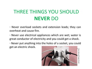 THREE THINGS YOU SHOULD
NEVER DO
- Never overload sockets and extension leads; they can
overheat and cause fire.
- Never use electrical appliances which are wet; water is
great conductor of electricity and you could get a shock.
- Never put anything into the holes of a socket, you could
get an electric shock.
https://goo.gl/images/2ovwk
6
 