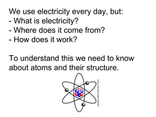 We use electricity every day, but:
- What is electricity?
- Where does it come from?
- How does it work?
To understand this we need to know
about atoms and their structure.
https://goo.gl/images/h83QtQ
 