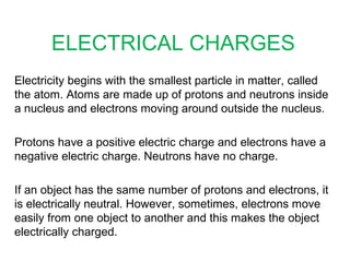 ELECTRICAL CHARGES
Electricity begins with the smallest particle in matter, called
the atom. Atoms are made up of protons and neutrons inside
a nucleus and electrons moving around outside the nucleus.
Protons have a positive electric charge and electrons have a
negative electric charge. Neutrons have no charge.
If an object has the same number of protons and electrons, it
is electrically neutral. However, sometimes, electrons move
easily from one object to another and this makes the object
electrically charged.
 