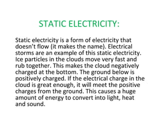 STATIC ELECTRICITY:
Static electricity is a form of electricity that
doesn’t flow (it makes the name). Electrical
storms are an example of this static electricity.
Ice particles in the clouds move very fast and
rub together. This makes the cloud negatively
charged at the bottom. The ground below is
positively charged. If the electrical charge in the
cloud is great enough, it will meet the positive
charges from the ground. This causes a huge
amount of energy to convert into light, heat
and sound.
 