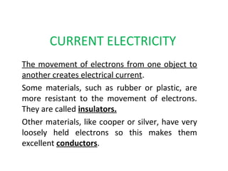 CURRENT ELECTRICITY
The movement of electrons from one object to
another creates electrical current.
Some materials, such as rubber or plastic, are
more resistant to the movement of electrons.
They are called insulators.
Other materials, like cooper or silver, have very
loosely held electrons so this makes them
excellent conductors.
 