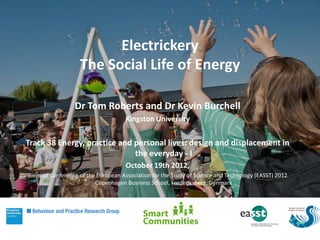 Electrickery
                    The Social Life of Energy

                  Dr Tom Roberts and Dr Kevin Burchell
                                     Kingston University


Track 38 Energy, practice and personal lives: design and displacement in
                              the everyday - I
                                     October 19th 2012,
Biennial Conference of the European Association for the Study of Science and Technology (EASST) 2012
                          Copenhagen Business School, Frederiksberg, Denmark
 