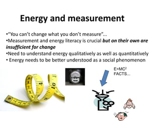 Energy and measurement
•“You can’t change what you don’t measure”...
•Measurement and energy literacy is crucial but on their own are
insufficient for change
•Need to understand energy qualitatively as well as quantitatively
• Energy needs to be better understood as a social phenomenon
                                                 E=MC2
                                                 FACTS...
 