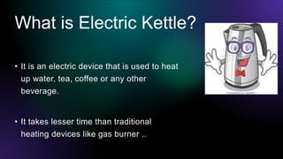 What is Electric Kettle?
• It is an electric device that is used to heat
up water, tea, coffee or any other
beverage.
• It...