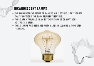 INCANDESCENT LAMPS
THE INCANDESCENT LIGHT OR LAMP IS AN ELECTRIC LIGHT SOURCE
THAT FUNCTIONS THROUGH FILAMENT HEATING.
THESE ARE AVAILABLE IN AN EXTENSIVE RANGE OF WATTAGES,
VOLTAGES & SIZES.
THESE LAMPS ARE DESIGNED WITH GLASS INCLUDING A TUNGSTEN
FILAMENT.
 