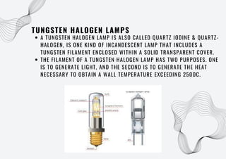 TUNGSTEN HALOGEN LAMPS
A TUNGSTEN HALOGEN LAMP IS ALSO CALLED QUARTZ IODINE & QUARTZ-
HALOGEN, IS ONE KIND OF INCANDESCENT LAMP THAT INCLUDES A
TUNGSTEN FILAMENT ENCLOSED WITHIN A SOLID TRANSPARENT COVER.
THE FILAMENT OF A TUNGSTEN HALOGEN LAMP HAS TWO PURPOSES. ONE
IS TO GENERATE LIGHT, AND THE SECOND IS TO GENERATE THE HEAT
NECESSARY TO OBTAIN A WALL TEMPERATURE EXCEEDING 250OC.
 