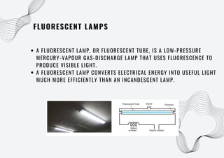FLUORESCENT LAMPS
A FLUORESCENT LAMP, OR FLUORESCENT TUBE, IS A LOW-PRESSURE
MERCURY-VAPOUR GAS-DISCHARGE LAMP THAT USES FLUORESCENCE TO
PRODUCE VISIBLE LIGHT.
A FLUORESCENT LAMP CONVERTS ELECTRICAL ENERGY INTO USEFUL LIGHT
MUCH MORE EFFICIENTLY THAN AN INCANDESCENT LAMP.
 