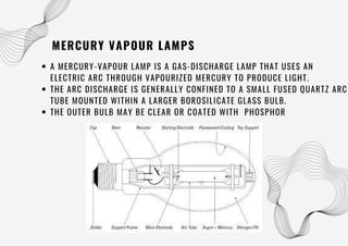 MERCURY VAPOUR LAMPS
A MERCURY-VAPOUR LAMP IS A GAS-DISCHARGE LAMP THAT USES AN
ELECTRIC ARC THROUGH VAPOURIZED MERCURY TO PRODUCE LIGHT.
THE ARC DISCHARGE IS GENERALLY CONFINED TO A SMALL FUSED QUARTZ ARC
TUBE MOUNTED WITHIN A LARGER BOROSILICATE GLASS BULB.
THE OUTER BULB MAY BE CLEAR OR COATED WITH PHOSPHOR
 