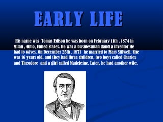 EARLY LIFEEARLY LIFE
His name was Tomas Edison he was born on February 11th , 1874 in
Milan , Ohio, United States. He was a businessman dand a inventor He
had to wives. On December 25th , 1871 he married to Mary Stilwell. She
was 16 years old, and they had three children, two boys called Charles
and Theodore and a girl called Madeleine. Later, he had another wife.
 