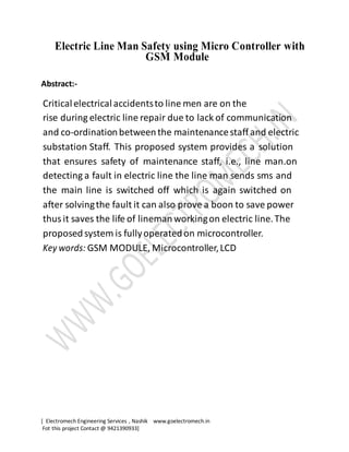 [ Electromech Engineering Services , Nashik www.goelectromech.in
Fot this project Contact @ 9421390933]
Electric Line Man Safety using Micro Controller with
GSM Module
Abstract:-
Critical electrical accidentsto line men are on the
rise during electric line repair due to lack of communication
and co-ordination betweenthe maintenancestaff and electric
substation Staff. This proposed system provides a solution
that ensures safety of maintenance staff, i.e., line man.on
detecting a fault in electric line the line man sends sms and
the main line is switched off which is again switched on
after solvingthe fault it can also prove a boon to save power
thus it saves the life of linemanworkingon electric line.The
proposed system is fullyoperatedon microcontroller.
Key words: GSM MODULE, Microcontroller,LCD
 