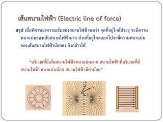 สรุป เมื่อพิจารณาความเข้มของสนามไฟฟ้าพบว่า จุดที่อยู่ใกล้ประจุ จะมีความ
   หนาแน่นของเส้นสนามไฟฟ้ามาก ส่วนที่อยู่ใกลออกไปจะมีความหนาแน่น
   ของเส้นสนามไฟฟ้าน้อยลง จึงกล่าวได้

     “บริเวณที่มีเส้นสนามไฟฟ้าหนาแน่นมาก สนามไฟฟ้าที่บริเวณที่มี
  สนามไฟฟ้าหนาแน่นน้อย สนามไฟฟ้ามีค่าน้อย”
 