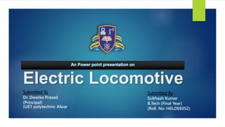 Electric Locomotive
Submitted To
Dr. Dwarka Prasad
(Principal)
(LIET polytechnic Alwar)
Submitted By
Subhash Kumar
B.Tech (Final Year)
(Roll. No-14ELDEE052)
 