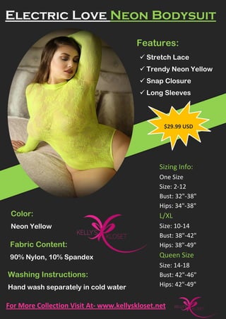 Electric Love Neon Bodysuit
Features:
 Stretch Lace
 Trendy Neon Yellow
 Snap Closure
 Long Sleeves
Color:
Neon Yellow
Fabric Content:
90% Nylon, 10% Spandex
Washing Instructions:
Hand wash separately in cold water
Sizing Info:
One Size
Size: 2-12
Bust: 32"-38"
Hips: 34"-38"
L/XL
Size: 10-14
Bust: 38"-42"
Hips: 38"-49"
Queen Size
Size: 14-18
Bust: 42"-46"
Hips: 42"-49"
$29.99 USD
For More Collection Visit At- www.kellyskloset.net
 