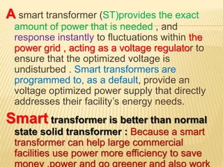 A smart transformer (ST)provides the exact
amount of power that is needed , and
response instantly to fluctuations within the
power grid , acting as a voltage regulator to
ensure that the optimized voltage is
undisturbed . Smart transformers are
programmed to, as a default, provide an
voltage optimized power supply that directly
addresses their facility’s energy needs.
Smart transformer is better than normal
state solid transformer : Because a smart
transformer can help large commercial
facilities use power more efficiency to save
money ,power and go greener and also work
 