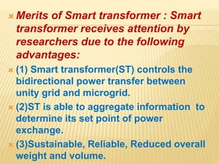  Merits of Smart transformer : Smart
transformer receives attention by
researchers due to the following
advantages:
 (1) Smart transformer(ST) controls the
bidirectional power transfer between
unity grid and microgrid.
 (2)ST is able to aggregate information to
determine its set point of power
exchange.
 (3)Sustainable, Reliable, Reduced overall
weight and volume.
 
