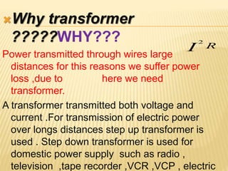 Why transformer
?????WHY???
Power transmitted through wires large
distances for this reasons we suffer power
loss ,due to here we need
transformer.
A transformer transmitted both voltage and
current .For transmission of electric power
over longs distances step up transformer is
used . Step down transformer is used for
domestic power supply such as radio ,
television ,tape recorder ,VCR ,VCP , electric
RI
2
 