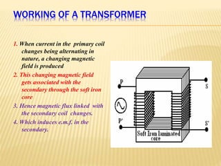 WORKING OF A TRANSFORMER
1. When current in the primary coil
changes being alternating in
nature, a changing magnetic
field is produced
2. This changing magnetic field
gets associated with the
secondary through the soft iron
core
3. Hence magnetic flux linked with
the secondary coil changes.
4. Which induces e.m.f. in the
secondary.
 