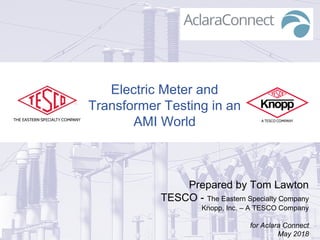 Electric Meter and
Transformer Testing in an
AMI World
Prepared by Tom Lawton
TESCO - The Eastern Specialty Company
Knopp, Inc. – A TESCO Company
for Aclara Connect
May 2018
 