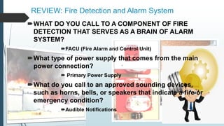 REVIEW: Fire Detection and Alarm System
WHAT DO YOU CALL TO A COMPONENT OF FIRE
DETECTION THAT SERVES AS A BRAIN OF ALARM
SYSTEM?
FACU (Fire Alarm and Control Unit)
What type of power supply that comes from the main
power connection?
 Primary Power Supply
What do you call to an approved sounding devices,
such as horns, bells, or speakers that indicate a fire or
emergency condition?
Audible Notifications
 