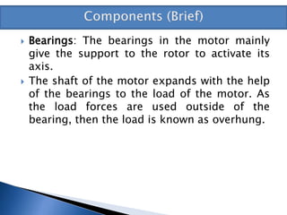  Bearings: The bearings in the motor mainly
give the support to the rotor to activate its
axis.
 The shaft of the motor expands with the help
of the bearings to the load of the motor. As
the load forces are used outside of the
bearing, then the load is known as overhung.
 