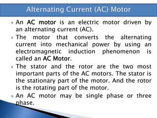  An AC motor is an electric motor driven by
an alternating current (AC).
 The motor that converts the alternating
current into mechanical power by using an
electromagnetic induction phenomenon is
called an AC Motor.
 The stator and the rotor are the two most
important parts of the AC motors. The stator is
the stationary part of the motor. And the rotor
is the rotating part of the motor.
 An AC motor may be single phase or three
phase.
 