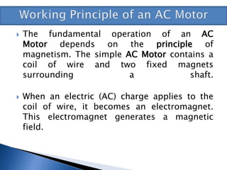  The fundamental operation of an AC
Motor depends on the principle of
magnetism. The simple AC Motor contains a
coil of wire and two fixed magnets
surrounding a shaft.
 When an electric (AC) charge applies to the
coil of wire, it becomes an electromagnet.
This electromagnet generates a magnetic
field.
 