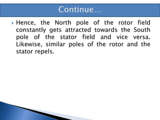  Hence, the North pole of the rotor field
constantly gets attracted towards the South
pole of the stator field and vice versa.
Likewise, similar poles of the rotor and the
stator repels.
 
